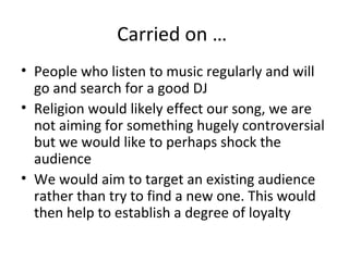Carried on …
• People who listen to music regularly and will
go and search for a good DJ
• Religion would likely effect our song, we are
not aiming for something hugely controversial
but we would like to perhaps shock the
audience
• We would aim to target an existing audience
rather than try to find a new one. This would
then help to establish a degree of loyalty
 