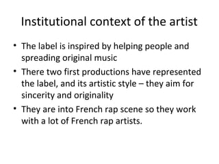Institutional context of the artist
• The label is inspired by helping people and
spreading original music
• There two first productions have represented
the label, and its artistic style – they aim for
sincerity and originality
• They are into French rap scene so they work
with a lot of French rap artists.
 