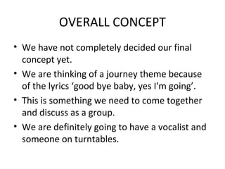 OVERALL CONCEPT
• We have not completely decided our final
concept yet.
• We are thinking of a journey theme because
of the lyrics ‘good bye baby, yes I'm going’.
• This is something we need to come together
and discuss as a group.
• We are definitely going to have a vocalist and
someone on turntables.
 