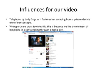 Influences for our video
• Telephone by Lady Gaga as it features her escaping from a prison which is
one of our concepts.
• Wrangler Jeans cross town traffic, this is because we like the element of
him being in a car travelling through a manic city.
 