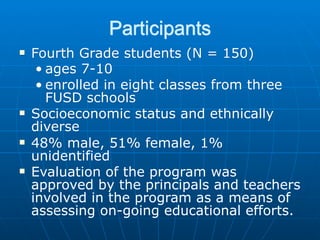 Participants
!   Fourth Grade students (N = 150)
     • ages 7-10
     • enrolled in eight classes from three
       FUSD schools
!   Socioeconomic status and ethnically
    diverse
!   48% male, 51% female, 1%
    unidentified
!   Evaluation of the program was
    approved by the principals and teachers
    involved in the program as a means of
    assessing on-going educational efforts.
 