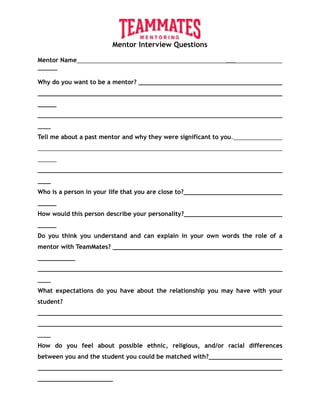 Mentor Interview Questions
Mentor Name ___
______
Why do you want to be a mentor?
__________________________________________________________________________
____
Tell me about a past mentor and why they were significant to you.
__________________________________________________________________________
____
Who is a person in your life that you are close to?
How would this person describe your personality?
Do you think you understand and can explain in your own words the role of a
mentor with TeamMates?
__________________________________________________________________________
____
What expectations do you have about the relationship you may have with your
student?
__________________________________________________________________________
____
How do you feel about possible ethnic, religious, and/or racial differences
between you and the student you could be matched with?
 