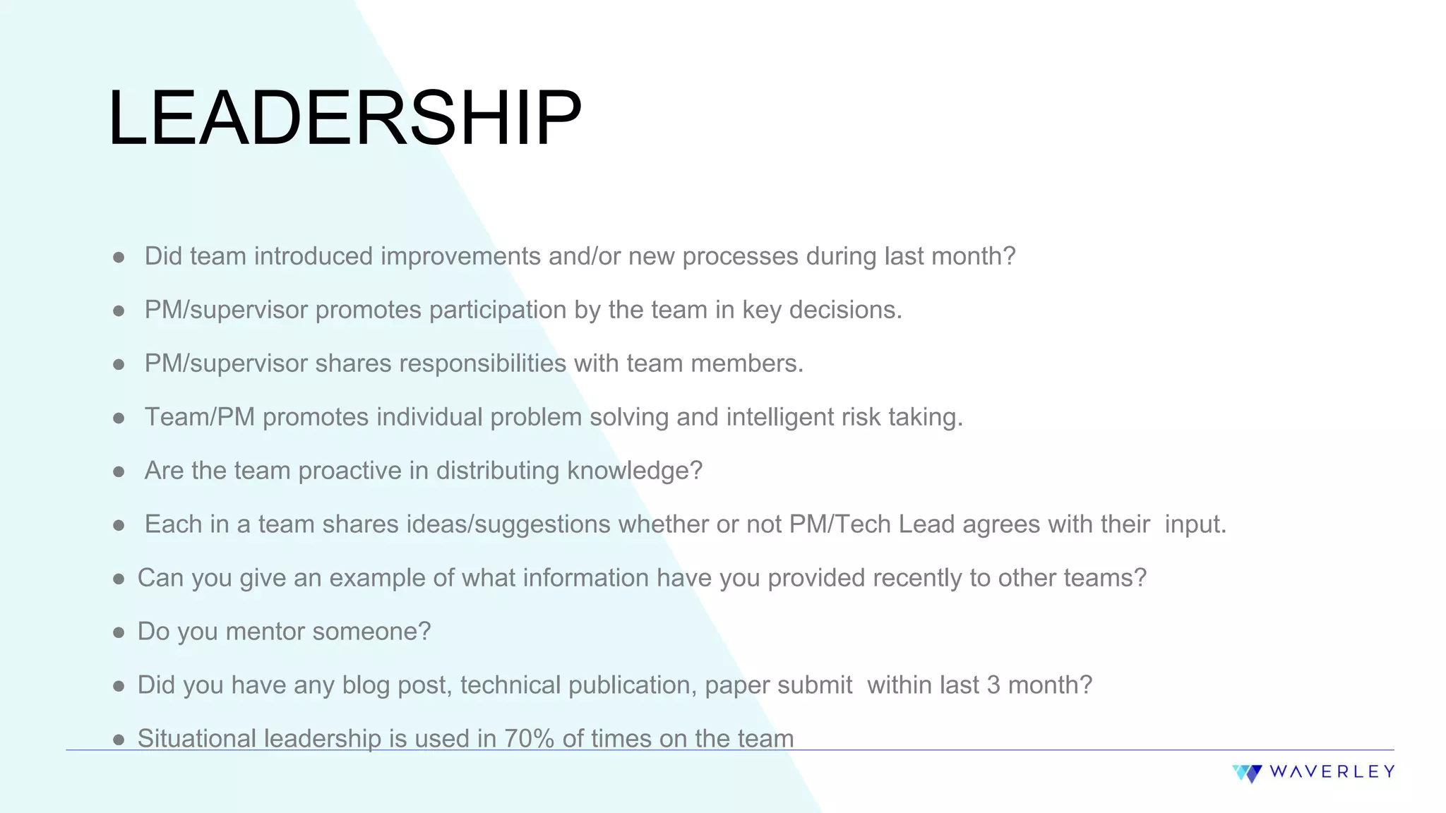 15
LEADERSHIP
● Did team introduced improvements and/or new processes during last month?
● PM/supervisor promotes participation by the team in key decisions.
● PM/supervisor shares responsibilities with team members.
● Team/PM promotes individual problem solving and intelligent risk taking.
● Are the team proactive in distributing knowledge?
● Each in a team shares ideas/suggestions whether or not PM/Tech Lead agrees with their input.
● Can you give an example of what information have you provided recently to other teams?
● Do you mentor someone?
● Did you have any blog post, technical publication, paper submit within last 3 month?
● Situational leadership is used in 70% of times on the team
 