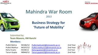 Mahindra War Room
2013
Business Strategy for
‘Future of Mobility’
Pulkit Bohra M106/12 Pulkit.bohra12@iimranchi.ac.in 2nd Year
Pulkit Mathur M107/12 Pulkit.mathur12@iimranchi.ac.in 2nd Year
Rahul Gupta M108/12 Rahul.gupta12@iimranchi.ac.in 2nd Year
Tarun Gupta M044/12 Tarun.gupta12@iimranchi.ac.in 2nd Year
Submitted by:
Team Mavens, IIM Ranchi
Members:
 