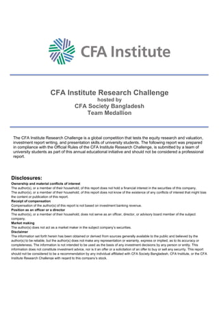 CFA Institute Research Challenge
hosted by
CFA Society Bangladesh
Team Medallion
The CFA Institute Research Challenge is a global competition that tests the equity research and valuation,
investment report writing, and presentation skills of university students. The following report was prepared
in compliance with the Official Rules of the CFA Institute Research Challenge, is submitted by a team of
university students as part of this annual educational initiative and should not be considered a professional
report.
Disclosures:
Ownership and material conflicts of interest
The author(s), or a member of their household, of this report does not hold a financial interest in the securities of this company.
The author(s), or a member of their household, of this report does not know of the existence of any conflicts of interest that might bias
the content or publication of this report.
Receipt of compensation
Compensation of the author(s) of this report is not based on investment banking revenue.
Position as an officer or a director
The author(s), or a member of their household, does not serve as an officer, director, or advisory board member of the subject
company.
Market making
The author(s) does not act as a market maker in the subject company’s securities.
Disclaimer
The information set forth herein has been obtained or derived from sources generally available to the public and believed by the
author(s) to be reliable, but the author(s) does not make any representation or warranty, express or implied, as to its accuracy or
completeness. The information is not intended to be used as the basis of any investment decisions by any person or entity. This
information does not constitute investment advice, nor is it an offer or a solicitation of an offer to buy or sell any security. This report
should not be considered to be a recommendation by any individual affiliated with CFA Society Bangladesh, CFA Institute, or the CFA
Institute Research Challenge with regard to this company’s stock.
 