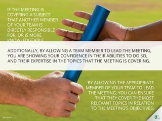 Additionally, by allowing a team member to lead the meeting, you are
showing your conﬁdence in their abilities to do so, and their expertise in
the topics that the meeting is covering.
 