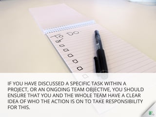 If you have discussed a speciﬁc task within a project, or an
ongoing team objective, you should ensure that you and the
whole team have a clear idea of who the action is on to take
responsibility for this.
 
