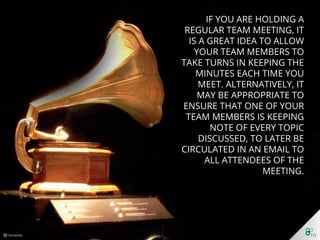 If you are holding a regular
team meeting, it is a great
idea to allow your team
members to take turns in
keeping the minutes each
time you meet. Alternatively,
it may be appropriate to
ensure that one of your team
members is keeping note of
every topic discussed, to later
be circulated in an email to all
attendees of the meeting.
 