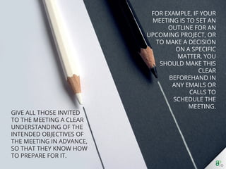 For example, if your meeting is to set an outline for an
upcoming project, or to make a decision on a speciﬁc
matter, you should make this clear beforehand in any
emails or calls to schedule the meeting.
 