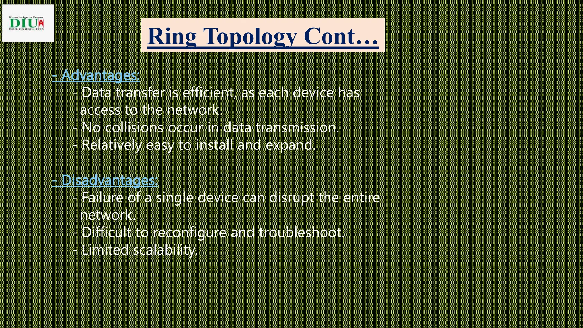 Ring Topology Cont…
- Advantages:
- Data transfer is efficient, as each device has
access to the network.
- No collisions occur in data transmission.
- Relatively easy to install and expand.
- Disadvantages:
- Failure of a single device can disrupt the entire
network.
- Difficult to reconfigure and troubleshoot.
- Limited scalability.
 