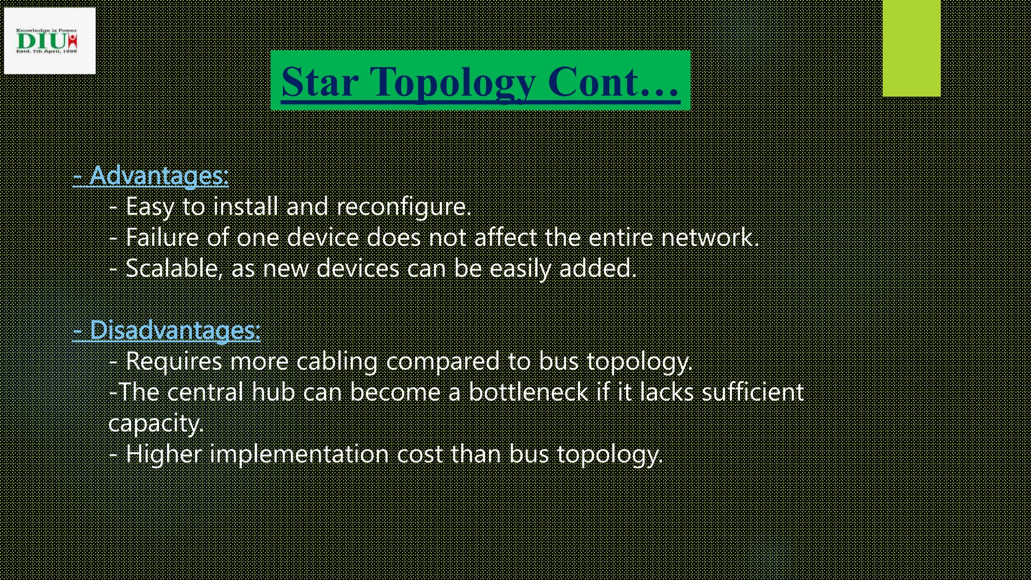 Star Topology Cont…
- Advantages:
- Easy to install and reconfigure.
- Failure of one device does not affect the entire network.
- Scalable, as new devices can be easily added.
- Disadvantages:
- Requires more cabling compared to bus topology.
-The central hub can become a bottleneck if it lacks sufficient
capacity.
- Higher implementation cost than bus topology.
 