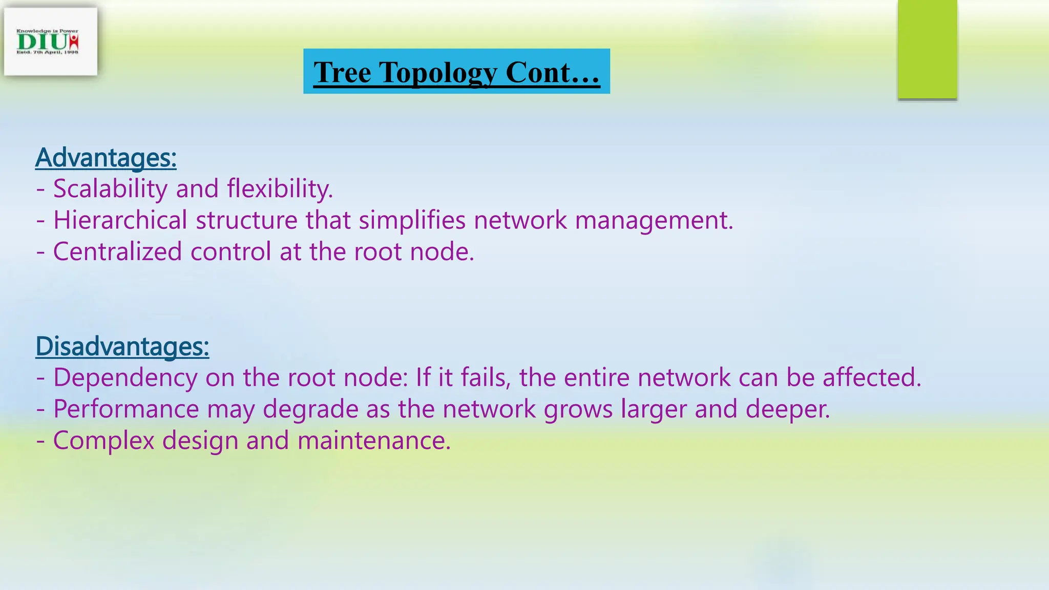 Tree Topology Cont…
Advantages:
- Scalability and flexibility.
- Hierarchical structure that simplifies network management.
- Centralized control at the root node.
Disadvantages:
- Dependency on the root node: If it fails, the entire network can be affected.
- Performance may degrade as the network grows larger and deeper.
- Complex design and maintenance.
 