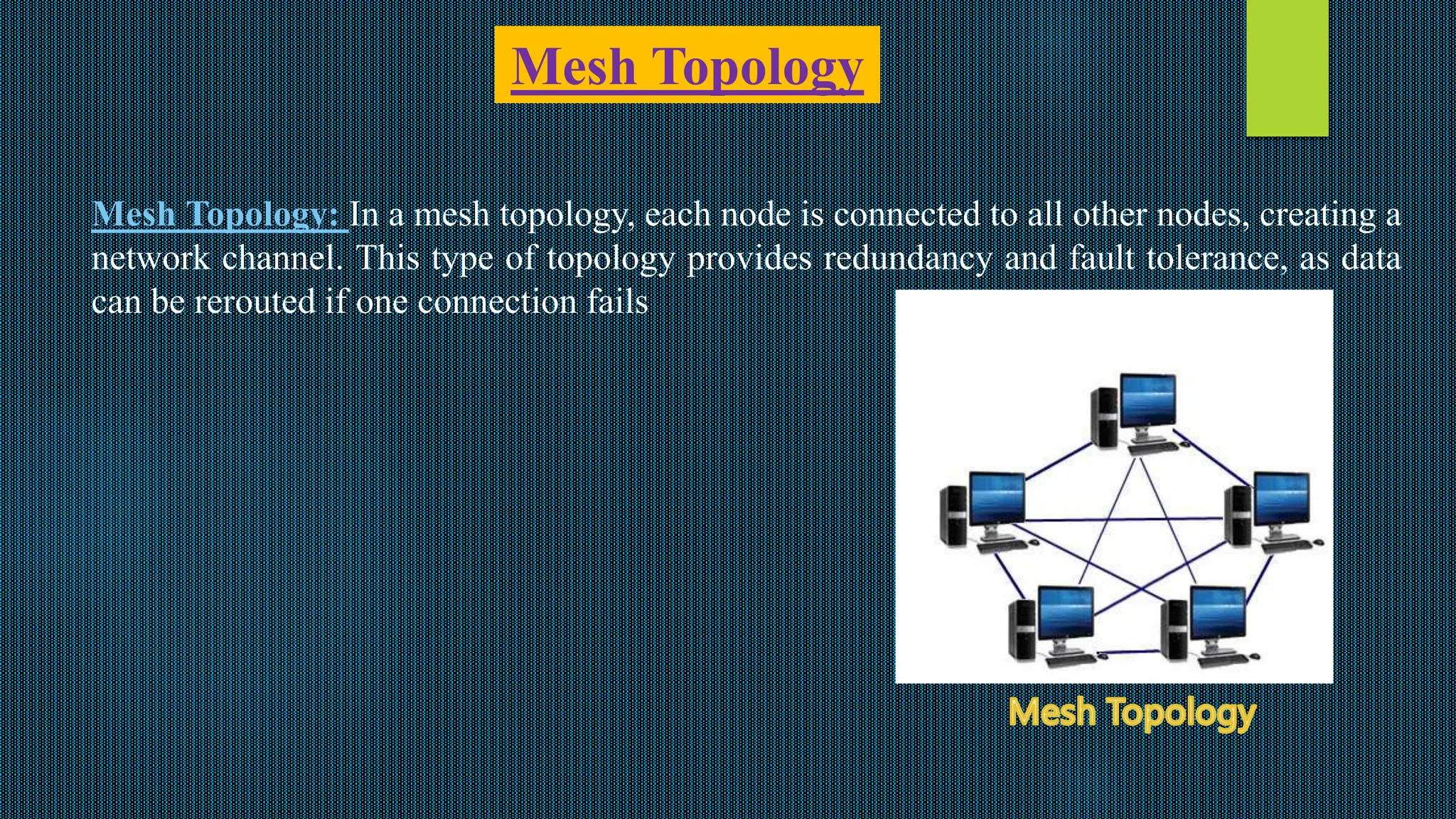 Mesh Topology
Mesh Topology: In a mesh topology, each node is connected to all other nodes, creating a
network channel. This type of topology provides redundancy and fault tolerance, as data
can be rerouted if one connection fails
 