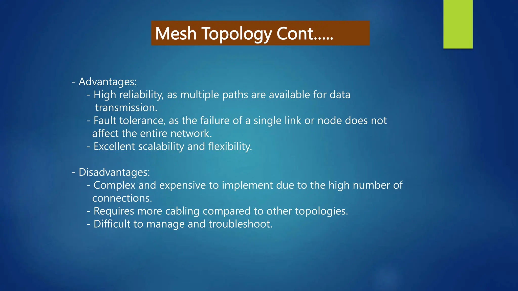 Mesh Topology Cont…..
- Advantages:
- High reliability, as multiple paths are available for data
transmission.
- Fault tolerance, as the failure of a single link or node does not
affect the entire network.
- Excellent scalability and flexibility.
- Disadvantages:
- Complex and expensive to implement due to the high number of
connections.
- Requires more cabling compared to other topologies.
- Difficult to manage and troubleshoot.
 
