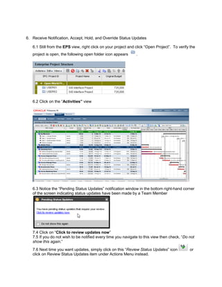 6. Receive Notification, Accept, Hold, and Override Status Updates
6.1 Still from the EPS view, right click on your project and click “Open Project”. To verify the
project is open, the following open folder icon appears .
6.2 Click on the “Activities” view
6.3 Notice the “Pending Status Updates” notification window in the bottom right-hand corner
of the screen indicating status updates have been made by a Team Member
7.4 Click on “Click to review updates now”
7.5 If you do not wish to be notified every time you navigate to this view then check, “Do not
show this again.”
7.6 Next time you want updates, simply click on this “Review Status Updates” icon or
click on Review Status Updates item under Actions Menu instead.
 