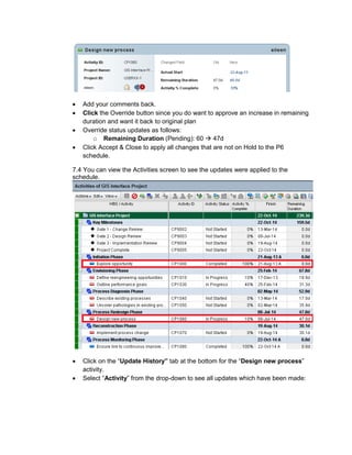 • Add your comments back.
• Click the Override button since you do want to approve an increase in remaining
duration and want it back to original plan
• Override status updates as follows:
o Remaining Duration (Pending): 60 47d
• Click Accept & Close to apply all changes that are not on Hold to the P6
schedule.
7.4 You can view the Activities screen to see the updates were applied to the
schedule.
• Click on the “Update History” tab at the bottom for the “Design new process”
activity.
• Select “Activity” from the drop-down to see all updates which have been made:
 