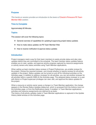 Purpose
This hands-on session provides an introduction to the basics of Oracle’s Primavera P6 Team
Member Web solution.
Time to Complete
Approximately 60 Minutes.
Topics
This session will cover the following topics:
General overview of capabilities for updating & approving project status updates
How to make status updates via P6 Team Member Web
How to receive notification & approve status updates
Introduction
Project managers need a way for their team members to easily provide status and also view
updates before they are committed to the schedule. The team member status updates feature
enables you to view, update, and approve activity progress captured by resource assignments
or activity owners who status activities using Team Member applications.
When setting up team member status reviews in Project Preferences, you enable reviews for
the project, choose the required reviewer, and choose whether to require reviews for all activity
updates in the project. Status updates can be turned on and off for individual activities on the
Activities page. In addition to setting a reviewer for all activities, you can set another reviewer for
all activities within a specific WBS on the Activities page. The assigned status reviewer or a user
with Admin or Project superuser privileges can view, edit, and approve the status updates for
the project.
When a resource or activity owner saves a change in a Team Member application, the change
appears in the Review Status Updates dialog box, which is accessed from the Actions menu on
the Activities page, or from the Notifications panel, if enabled. In Team Member applications,
activities and resource assignments are referred to as tasks.
The history of all activity updates made in Team Member applications is captured in the Update
History detail window on the Activities page.
 