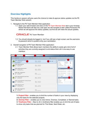Overview Highlights
This hands-on session will give users the chance to make & approve status updates via the P6
Team Member Web solution.
1. Navigate to the P6 Team Member Web application
1.1. Open your web browser and click on the P6 Team Member Web tab in your browser.
Notice that there will also be a tab open we will navigate to later called Primavera P6
where we will approve the status updates, but first we will make the actual updates.
1.2. You should already be logged in, but if you still see a login screen use the username
& password which is posted on/by your workstation.
2. Overall navigation of P6 Team Member Web application:
2.1. Team Member Web allows team members the ability to easily get a list of all of
activities they are currently assigned to and status them all in one easy to use
interface:
1: Project Filter - enables you to limit the number of tasks in your view by displaying
only the tasks for the selected projects.
2: Activity Filter – enables you to view Active, Overdue, Completed, or Starred tasks.
3: Timeframe Filter – New to v8.3, timeframe filter enables you to limit the set of tasks
to show only tasks that are planned for This Week, Next Week, etc.
 