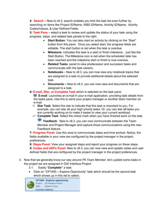 4: Search – New to v8.3, search enables you limit the task list even further by
searching on items like Project ID/Name, WBS ID/Name, Activity ID/Name, Activity
Codes/Values, & User Defined Fields.
5: Task Pane – select a task to review and update the status of your task using the
progress, steps, and related task panels to the right.
• Start Button: You can also start an activity by clicking on the “Start”
button from this pane. Once you select start, the progress fields are
editable. The start button is red when the task is overdue.
• Milestone: Indicates this task is a start or finish milestone. Just like the
Start Button, The Milestone icon is red when the scheduled date has
been reached and the milestone start or finish is now overdue.
• Related Tasks: panel to view predecessor and successor tasks and
communicate with the task owners.
• Notebooks – New to v8.3, you can now view any notebook topics that
are assigned to a task to provide additional details about the selected
task.
• Documents – New to v8.3. you can now view and documents that are
assigned to a task.
6: E-mail, Star, or Complete Task which is selected on the task pane:
E-mail: Launches an e-mail in your e-mail application, providing task details from
the tasks pane. Use this to send your project manager or another team member an
e-mail.
Star Task: Select the star to indicate that this task is important to you. For
example, you can star all your high priority tasks. Or, you can star all tasks you
are currently working on to make it easier to view your current workload.
Complete Task: Select the check mark when you have finished work on the task.
Feedback: New to v8.3, you can now communicate between the Team
Member and Project Manager and capture those communications using the new
Feedback feature.
7: Progress Panel: Use this area to communicate dates and time worked. Notice, the
fields available in your view are configured by the project manager in the project
preferences.
8: Steps Panel: View your assigned steps and report your progress on these steps.
9: Codes and UDFs Panel: New to v8.3, you can now view and update codes and user
defined fields that are configured by the project manager in the project preferences.
3. Now that we generally know our way around P6 Team Member, let’s update some tasks in
the project we are assigned in GIS Interface Project:
3.1. Easily “Complete” a task:
• Click on “CP1000 – Explore Opportunity” task which should be the second task
which shows up in this list to select.
 