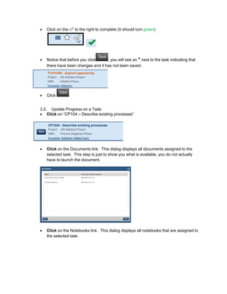 • Click on the to the right to complete (It should turn green)
• Notice that before you click , you will see an * next to the task indicating that
there have been changes and it has not been saved.
• Click
3.2. Update Progress on a Task:
• Click on “CP104 – Describe existing processes”
• Click on the Documents link. This dialog displays all documents assigned to the
selected task. This step is just to show you what is available, you do not actually
have to launch the document.
• Click on the Notebooks link. This dialog displays all notebooks that are assigned to
the selected task.
 