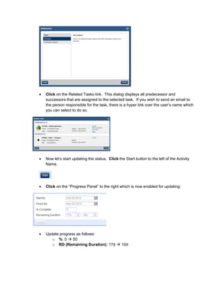 • Click on the Related Tasks link. This dialog displays all predecessor and
successors that are assigned to the selected task. If you wish to send an email to
the person responsible for the task, there is a hyper link over the user’s name which
you can select to do so.
• Now let’s start updating the status. Click the Start button to the left of the Activity
Name.
• Click on the “Progress Panel” to the right which is now enabled for updating:
• Update progress as follows:
o %: 0 50
o RD (Remaining Duration): 17d 10d
 