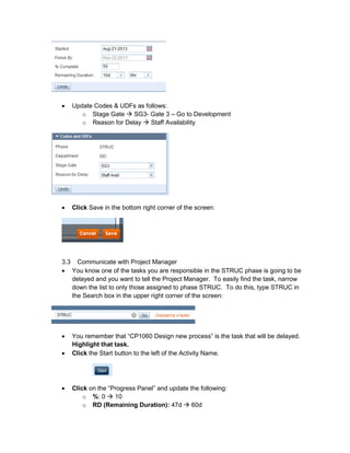 • Update Codes & UDFs as follows:
o Stage Gate SG3- Gate 3 – Go to Development
o Reason for Delay Staff Availability
• Click Save in the bottom right corner of the screen:
3.3 Communicate with Project Manager
• You know one of the tasks you are responsible in the STRUC phase is going to be
delayed and you want to tell the Project Manager. To easily find the task, narrow
down the list to only those assigned to phase STRUC. To do this, type STRUC in
the Search box in the upper right corner of the screen:
• You remember that “CP1060 Design new process” is the task that will be delayed.
Highlight that task.
• Click the Start button to the left of the Activity Name.
• Click on the “Progress Panel” and update the following:
o %: 0 10
o RD (Remaining Duration): 47d 60d
 