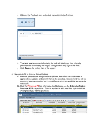 • Click on the Feedback icon on the task pane which is the first icon.
• Type and post a comment about why the task will take longer than originally
planned to be reviewed by the Project Manager when they login to P6 Web.
• Click Save on the bottom right of the screen.
4. Navigate to P6 to Approve Status Updates
4.1. Now that you are done with your status updates, let’s switch back over to P6 to
approve those updates and commit them to the schedule. Keep in mind you will be
approving your own updates, but in a real-life scenario there would be two separate
individuals.
4.2. Click the Primavera P6 tab, where you should already see the Enterprise Project
Structure (EPS) page visible. There is a project id with your User login to indicate
which project you did the updates in.
 