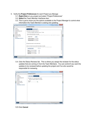5. Verify the Project Preferences for each Project you Manage
5.1. Right-Click on you project and select “Project Preferences”
5.2. Select the Team Member Interfaces item
5.3. This is just to show you the options available to the Project Manager to control what
information the Team Member is seeing and updating.
5.4. Click the Status Reviews tab. This is where you assign the reviewer for the status
updates that are coming in from the Team Members. You can control if you want the
updates to be reviewed before updating the project and if so who would be
responsible for reviewing.
5.5 Click Cancel
 