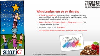 © 2017 Sports & Management Research Institute (SMRI)
• A Thank You note/card Sample wording- I know how hard you
work, and this is just a little something to say thank you. I really
appreciate all your hard work and effort.
• Sweets, Candies, Chocolates, treat…… Diary, pen…………….. You
can give whatever you like.
• But never forget to say ‘Thank You’
• Do something else from your heart and share your idea with us
 