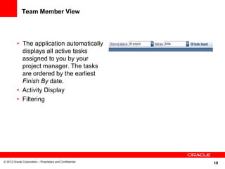 10
Team Member View
• The application automatically
displays all active tasks
assigned to you by your
project manager. The tasks
are ordered by the earliest
Finish By date.
• Activity Display
• Filtering
© 2012 Oracle Corporation – Proprietary and Confidential
 