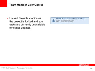 13
Team Member View Cont’d
• Locked Projects - Indicates
the project is locked and your
tasks are currently unavailable
for status updates.
© 2012 Oracle Corporation – Proprietary and Confidential
 