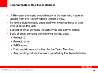 24
Communicate with a Team Member
• A Reviewer can send email directly to the user who made an
update from the Review Status Updates view.
• To field is automatically populated with email address of user
who updated the task.
• Subject of email contains the activity ID and activity name.
• Body of email contains the following activity data:
• Project ID
• Project name
• WBS name
• Date update was submitted by the Team Member.
• Any pending values that were updated by the Team Member.
© 2012 Oracle Corporation – Proprietary and Confidential
 