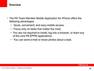 25
Overview
• The P6 Team Member Mobile Application for iPhone offers the
following advantages:
• Quick, convenient, and easy mobile access.
• Focus only on tasks that matter the most.
• You are not required to install, log into a browser, or learn any
of the core P6 EPPM applications.
• You can send e-mail or share photos about a task.
© 2012 Oracle Corporation – Proprietary and Confidential
 