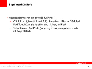 26
Supported Devices
• Application will run on devices running:
• iOS 4.1 or higher (4.1 and 5.1). Includes: iPhone 3GS & 4,
iPod Touch 2nd generation and higher, or iPad.
• Not optimized for iPads (meaning if run in expanded mode,
will be pixilated).
© 2012 Oracle Corporation – Proprietary and Confidential
 