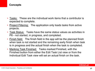 27
Concepts
• Tasks: These are the individual work items that a contributor is
expected to complete.
• Project Filtering: The application only loads tasks from active
projects.
• Task Status: Tasks have the same status values as activities in
P6 - not started, in progress, and completed.
• Finish field: The finish field in the app will be the planned finish
when task is not started and the remaining early finish when task
is in progress and the actual finish when the task is completed.
• Marking Task Finished: Tasks marked Finished, with the
Finished button from either the Edit Task List view or from the
Individual Edit Task view will set an actual finish on the task.
© 2012 Oracle Corporation – Proprietary and Confidential
 