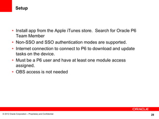 28
Setup
• Install app from the Apple iTunes store. Search for Oracle P6
Team Member
• Non-SSO and SSO authentication modes are supported.
• Internet connection to connect to P6 to download and update
tasks on the device.
• Must be a P6 user and have at least one module access
assigned.
• OBS access is not needed
© 2012 Oracle Corporation – Proprietary and Confidential
 