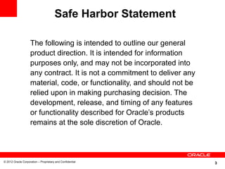 3© 2012 Oracle Corporation – Proprietary and Confidential
The following is intended to outline our general
product direction. It is intended for information
purposes only, and may not be incorporated into
any contract. It is not a commitment to deliver any
material, code, or functionality, and should not be
relied upon in making purchasing decision. The
development, release, and timing of any features
or functionality described for Oracle’s products
remains at the sole discretion of Oracle.
Safe Harbor Statement
 