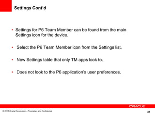 37
Settings Cont’d
• Settings for P6 Team Member can be found from the main
Settings icon for the device.
• Select the P6 Team Member icon from the Settings list.
• New Settings table that only TM apps look to.
• Does not look to the P6 application’s user preferences.
© 2012 Oracle Corporation – Proprietary and Confidential
 