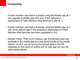 38
Compatibility
• A team member user that is currently using the Mobile app v8.1
can upgrade to Mobile app v8.2 even if the company’s
deployment of Team Member Web Services is still v8.1.
• A team member user that is currently using the Mobile app v8.1
will not be able to login if the company’s deployment of Team
Member Web Services has been upgraded to v8.2.
• Starred Tasks - Prior to 8.2 release, star functionality was only
available in the mobile app and was saved locally to the mobile
device. In v8.2, we are saving the starred state to the P6
database so that users of mobile and tm web app can see the
same tasks starred.
© 2012 Oracle Corporation – Proprietary and Confidential
 