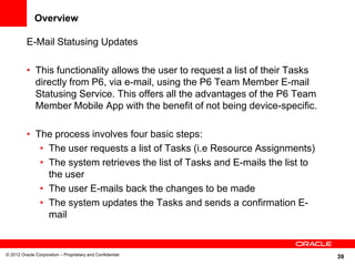 39
Overview
E-Mail Statusing Updates
• This functionality allows the user to request a list of their Tasks
directly from P6, via e-mail, using the P6 Team Member E-mail
Statusing Service. This offers all the advantages of the P6 Team
Member Mobile App with the benefit of not being device-specific.
• The process involves four basic steps:
• The user requests a list of Tasks (i.e Resource Assignments)
• The system retrieves the list of Tasks and E-mails the list to
the user
• The user E-mails back the changes to be made
• The system updates the Tasks and sends a confirmation E-
mail
© 2012 Oracle Corporation – Proprietary and Confidential
 