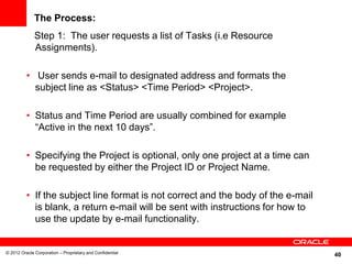 40
The Process:
Step 1: The user requests a list of Tasks (i.e Resource
Assignments).
• User sends e-mail to designated address and formats the
subject line as <Status> <Time Period> <Project>.
• Status and Time Period are usually combined for example
“Active in the next 10 days”.
• Specifying the Project is optional, only one project at a time can
be requested by either the Project ID or Project Name.
• If the subject line format is not correct and the body of the e-mail
is blank, a return e-mail will be sent with instructions for how to
use the update by e-mail functionality.
© 2012 Oracle Corporation – Proprietary and Confidential
 