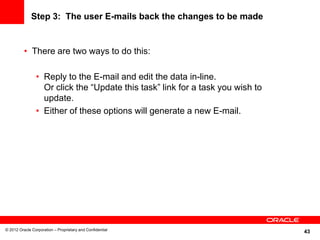 43
Step 3: The user E-mails back the changes to be made
• There are two ways to do this:
• Reply to the E-mail and edit the data in-line.
Or click the “Update this task” link for a task you wish to
update.
• Either of these options will generate a new E-mail.
© 2012 Oracle Corporation – Proprietary and Confidential
 