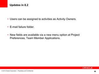 46
Updates in 8.2
• Users can be assigned to activities as Activity Owners.
• E-mail failure folder.
• New fields are available via a new menu option at Project
Preferences, Team Member Applications.
© 2012 Oracle Corporation – Proprietary and Confidential
 