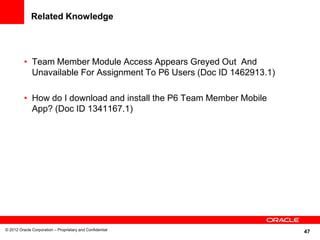 47
Related Knowledge
• Team Member Module Access Appears Greyed Out And
Unavailable For Assignment To P6 Users (Doc ID 1462913.1)
• How do I download and install the P6 Team Member Mobile
App? (Doc ID 1341167.1)
© 2012 Oracle Corporation – Proprietary and Confidential
 