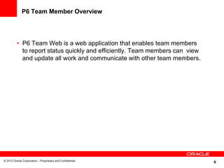 6
P6 Team Member Overview
• P6 Team Web is a web application that enables team members
to report status quickly and efficiently. Team members can view
and update all work and communicate with other team members.
© 2012 Oracle Corporation – Proprietary and Confidential
 