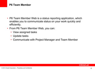 7
P6 Team Member
• P6 Team Member Web is a status reporting application, which
enables you to communicate status on your work quickly and
efficiently.
• From P6 Team Member Web, you can:
• View assigned tasks
• Update tasks
• Communicate with Project Manager and Team Member
© 2012 Oracle Corporation – Proprietary and Confidential
 