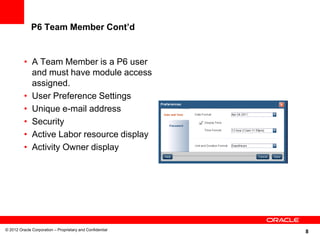 8
P6 Team Member Cont’d
• A Team Member is a P6 user
and must have module access
assigned.
• User Preference Settings
• Unique e-mail address
• Security
• Active Labor resource display
• Activity Owner display
© 2012 Oracle Corporation – Proprietary and Confidential
 