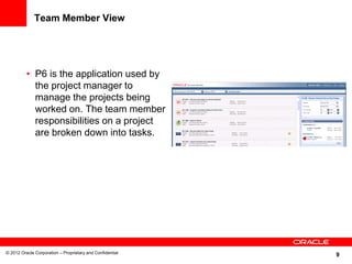 9
Team Member View
• P6 is the application used by
the project manager to
manage the projects being
worked on. The team member
responsibilities on a project
are broken down into tasks.
© 2012 Oracle Corporation – Proprietary and Confidential
 