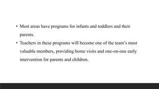 • Most areas have programs for infants and toddlers and their
parents.
• Teachers in these programs will become one of the team’s most
valuable members, providing home visits and one-on-one early
intervention for parents and children.
 