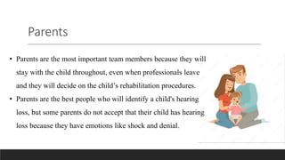 Parents
• Parents are the most important team members because they will
stay with the child throughout, even when professionals leave
and they will decide on the child’s rehabilitation procedures.
• Parents are the best people who will identify a child's hearing
loss, but some parents do not accept that their child has hearing
loss because they have emotions like shock and denial.
 